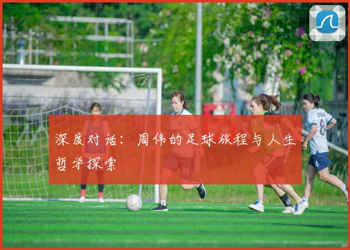 深度对话：周伟的足球旅程与人生哲学探索