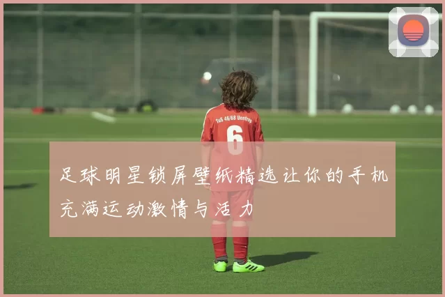 足球明星锁屏壁纸精选让你的手机充满运动激情与活力