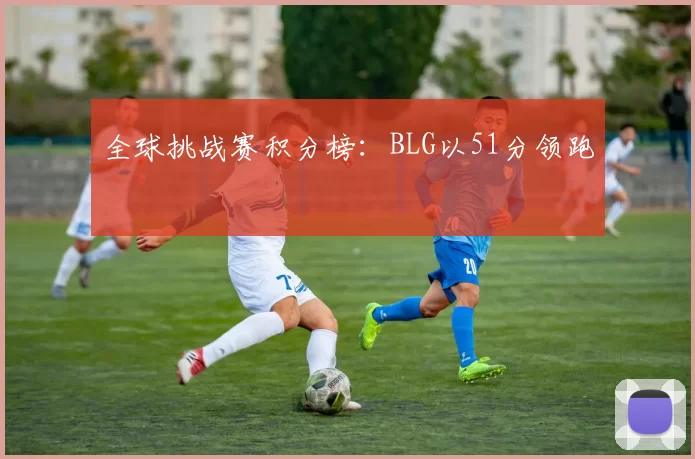 全球挑战赛积分榜：BLG以51分领跑