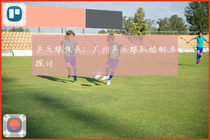 乒乓球焦点：广州乒乓球队的耐力探讨