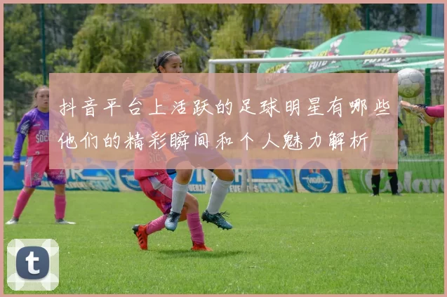 抖音平台上活跃的足球明星有哪些他们的精彩瞬间和个人魅力解析