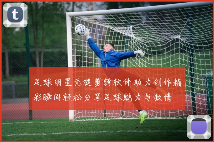 足球明星无缝剪辑软件助力创作精彩瞬间轻松分享足球魅力与激情