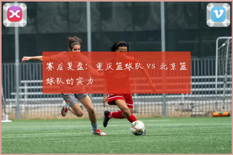 赛后复盘：重庆篮球队 vs 北京篮球队的实力
