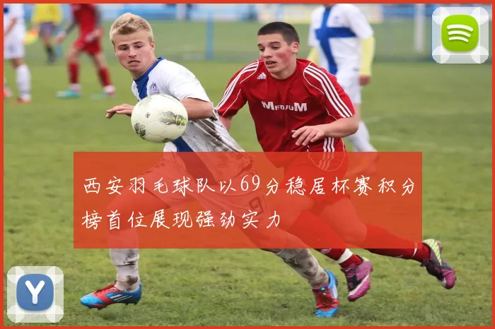 西安羽毛球队以69分稳居杯赛积分榜首位展现强劲实力